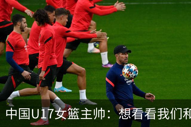 中国U17女篮主帅：想看看我们和世界篮球的差距 默契程度有待提高