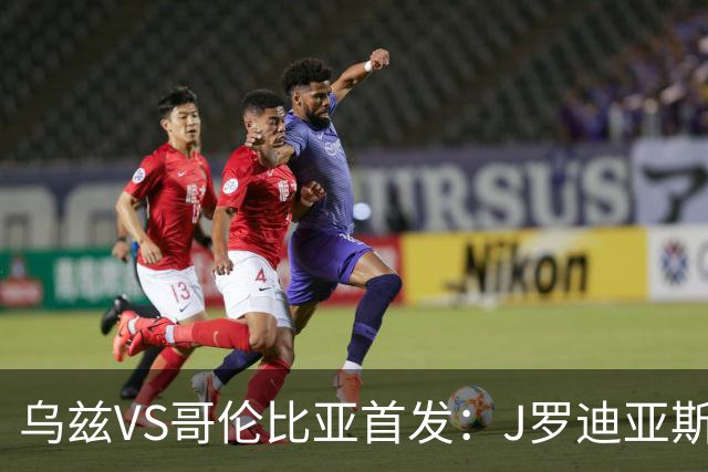 乌兹VS哥伦比亚首发：J罗迪亚斯先发 胡桑诺夫出战