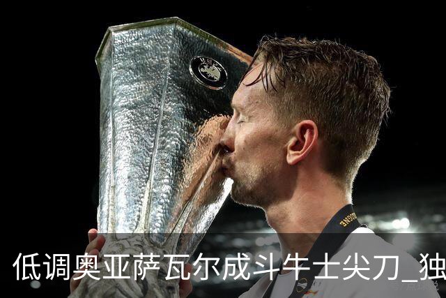 低调奥亚萨瓦尔成斗牛士尖刀 独进4球近四届最强表现