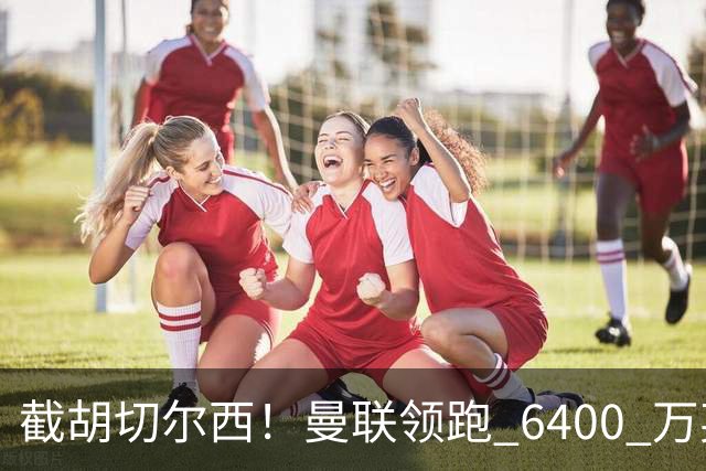 截胡切尔西！曼联领跑 6400 万英超铁腰！瓜迪奥拉盛赞真核