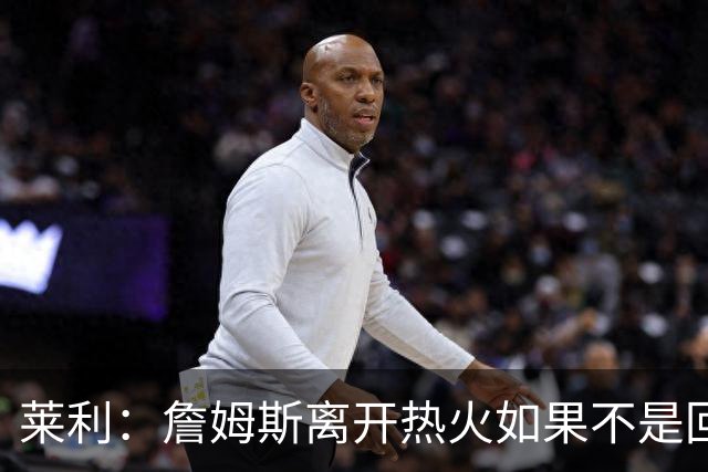莱利：詹姆斯离开热火如果不是回家乡球队骑士 我可能会更加生气