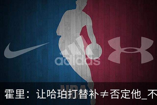 霍里：让哈珀打替补≠否定他 不是说他不是超巨&他正在路上！