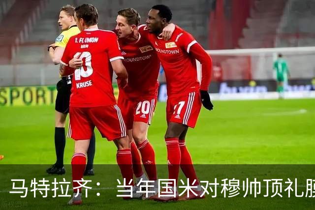 马特拉齐：当年国米对穆帅顶礼膜拜，贝尼特斯却试图抹杀他的烙印