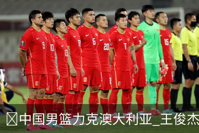 🏀中国男篮力克澳大利亚 王俊杰23+6&连拿关键5分 崔永熙12分